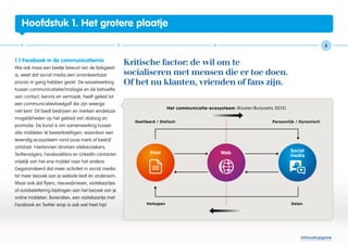 Hoofdstuk 1. Het grotere plaatje

                                                                                                           6


1.1 Facebook in de communicatiemix
                                                     Kritische factor: de wil om te
Wie ook maar een beetje bewust van de tijdsgeest
is, weet dat social media een onomkeerbaar           socialiseren met mensen die er toe doen.
proces in gang hebben gezet. De wisselwerking        Of het nu klanten, vrienden of fans zijn.
tussen communicatietechnologie en de behoefte
aan contact, kennis en vermaak, heeft geleid tot
een communicatievloedgolf die zijn weerga
niet kent. Dit biedt bedrijven en merken eindeloze
mogelijkheden op het gebied van dialoog en
promotie. De kunst is om samenwerking tussen
alle middelen te bewerkstelligen, waardoor een
levendig ecosysteem rond jouw merk of bedrijf
ontstaat. Hierbinnen stromen sitebezoekers,
Twittervolgers, Facebookfans en LinkedIn-contacten
vrijelijk van het ene middel naar het andere.
Gegarandeerd dat meer activiteit in social media
tot meer bezoek aan je website leidt én andersom.
Maar ook dat flyers, nieuwsbrieven, visitekaartjes
of autobelettering bijdragen aan het bezoek van je
online middelen. Bovendien, een visitekaartje met
Facebook en Twitter erop is ook wel heel hip!




                                                                                                 Inhoudsopgave
 