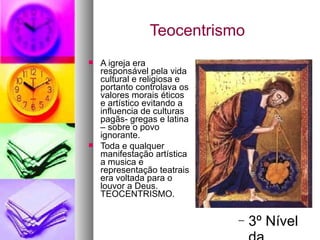 Teocentrismo A igreja era responsável pela vida cultural e religiosa e portanto controlava os valores morais éticos e artístico evitando a influencia de culturas pagãs- gregas e latina – sobre o povo ignorante. Toda e qualquer manifestação artística a musica e representação teatrais era voltada para o louvor a Deus. TEOCENTRISMO. 