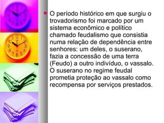 O período histórico em que surgiu o trovadorismo foi marcado por um sistema econômico e político chamado feudalismo que consistia numa relação de dependência entre senhores: um deles, o suserano, fazia a concessão de uma terra (Feudo) a outro indivíduo, o vassalo. O suserano no regime feudal prometia proteção ao vassalo como recompensa por serviços prestados. 