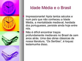 Idade Média e o Brasil Impressionante! Após tantos séculos e num país que não conheceu a Idade Média, a mentalidade medieval, herdada dos portugueses, persiste ainda hoje entre nós. Não é difícil encontrar traços profundamente medievais no Brasil de cem anos atrás. Uma das obras clássicas de nossa literatura, “Os Sertões”, é loquaz testemunha disso. 