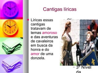 Cantigas líricas  Líricas essas cantigas tratavam de temas  amoroso  e das aventuras de cavaleiros em busca da honra e do  amor  de uma donzela. 