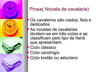 Prosa( Novela de cavalaria) Os cavaleiros são castos, fieis e dedicados As novelas de cavalarias dividem-se em três ciclos e se classificam pelo tipo de herói que apresentam: Ciclo clássico Ciclo carolíngio Ciclo bretão ou asturiano 