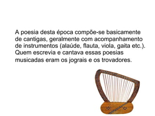 A poesia desta época compõe-se basicamente de cantigas, geralmente com acompanhamento de instrumentos (alaúde, flauta, viola, gaita etc.). Quem escrevia e cantava essas poesias musicadas eram os jograis e os trovadores.   