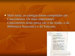 Mais tarde, as cantigas foram compiladas em Cancioneiros. Os mais importantes Cancioneiros desta época são o da Ajuda, o da Biblioteca Nacional e o da Vaticana. 