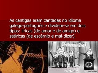 As cantigas eram cantadas no idioma galego-português e dividem-se em dois tipos: líricas (de amor e de amigo) e satíricas (de escárnio e mal-dizer). 