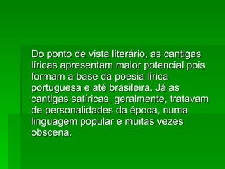 Do ponto de vista literário, as cantigas líricas apresentam maior potencial pois formam a base da poesia lírica portuguesa e até brasileira. Já as cantigas satíricas, geralmente, tratavam de personalidades da época, numa linguagem popular e muitas vezes obscena. 