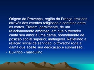 Origem da Provença, região da França, trazidas através dos eventos religiosos e contatos entre as cortes. Tratam, geralmente, de um relacionamento amoroso, em que o trovador canta seu amor a uma dama, normalmente de posição social superior, inatingível. Refletindo a relação social de servidão, o trovador roga a dama que aceite sua dedicação e submissão. Eu-lírico - masculino 