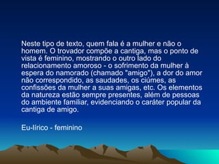 Neste tipo de texto, quem fala é a mulher e não o homem. O trovador compõe a cantiga, mas o ponto de vista é feminino, mostrando o outro lado do relacionamento amoroso - o sofrimento da mulher à espera do namorado (chamado "amigo"), a dor do amor não correspondido, as saudades, os ciúmes, as confissões da mulher a suas amigas, etc. Os elementos da natureza estão sempre presentes, além de pessoas do ambiente familiar, evidenciando o caráter popular da cantiga de amigo. Eu-lírico - feminino 