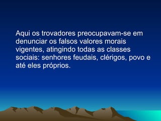 Aqui os trovadores preocupavam-se em denunciar os falsos valores morais vigentes, atingindo todas as classes sociais: senhores feudais, clérigos, povo e até eles próprios. 