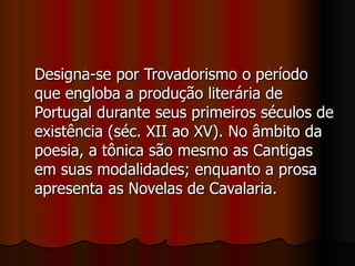 Designa-se por Trovadorismo o período que engloba a produção literária de Portugal durante seus primeiros séculos de existência (séc. XII ao XV). No âmbito da poesia, a tônica são mesmo as Cantigas em suas modalidades; enquanto a prosa apresenta as Novelas de Cavalaria. 