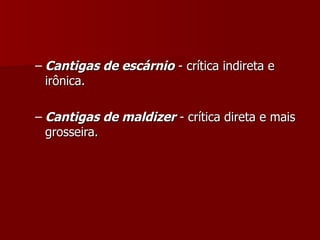 Cantigas de escárnio  - crítica indireta e irônica. Cantigas de maldizer  - crítica direta e mais grosseira. 