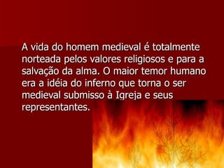 A vida do homem medieval é totalmente norteada pelos valores religiosos e para a salvação da alma. O maior temor humano era a idéia do inferno que torna o ser medieval submisso à Igreja e seus representantes. 