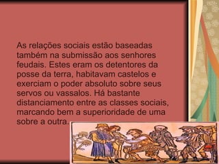 As relações sociais estão baseadas também na submissão aos senhores feudais. Estes eram os detentores da posse da terra, habitavam castelos e exerciam o poder absoluto sobre seus servos ou vassalos. Há bastante distanciamento entre as classes sociais, marcando bem a superioridade de uma sobre a outra. 