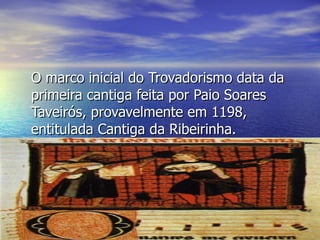 O marco inicial do Trovadorismo data da primeira cantiga feita por Paio Soares Taveirós, provavelmente em 1198, entitulada Cantiga da Ribeirinha. 