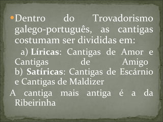 Dentro do Trovadorismo galego-português, as cantigas costumam ser divididas em: a)  Líricas : Cantigas de Amor e Cantigas de Amigo   b)  Satíricas : Cantigas de Escárnio e Cantigas de Maldizer  A cantiga mais antiga é a da Ribeirinha 