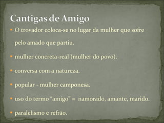 O trovador coloca-se no lugar da mulher que sofre pelo amado que partiu.  mulher concreta-real (mulher do povo).  conversa com a natureza.  popular - mulher camponesa.  uso do termo “amigo” =  namorado, amante, marido.  paralelismo e refrão.  
