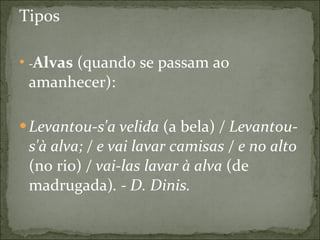 Tipos - Alvas  (quando se passam ao amanhecer): Levantou-s'a velida  (a bela)  / Levantou-s'à alva; / e vai lavar camisas / e no alto  (no rio)  / vai-las lavar à alva  (de madrugada) . - D. Dinis.   
