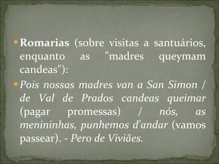 Romarias  (sobre visitas a santuários, enquanto as "madres queymam candeas"):  Pois nossas madres van a San Simon / de Val de Prados candeas queimar  (pagar promessas)  / nós, as menininhas, punhemos d'andar  (vamos passear).  - Pero de Viviães.   