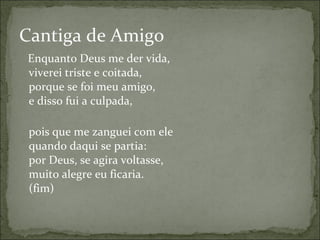 Enquanto Deus me der vida, viverei triste e coitada, porque se foi meu amigo, e disso fui a culpada, pois que me zanguei com ele quando daqui se partia: por Deus, se agira voltasse, muito alegre eu ficaria. (fim) Cantiga de Amigo 