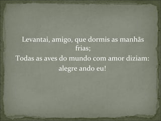 Levantai, amigo, que dormis as manhãs frias; Todas as aves do mundo com amor diziam: alegre ando eu! 