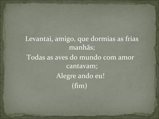 Levantai, amigo, que dormias as frias manhãs; Todas as aves do mundo com amor cantavam; Alegre ando eu! (fim) 