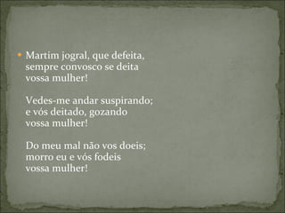 Martim jogral, que defeita, sempre convosco se deita vossa mulher!  Vedes-me andar suspirando; e vós deitado, gozando vossa mulher! Do meu mal não vos doeis; morro eu e vós fodeis vossa mulher! 
