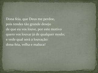 Dona feia, que Deus me perdoe,  pois tendes tão grande desejo  de que eu vos louve, por este motivo  quero vos louvar já de qualquer modo;  e vede qual será a louvação:  dona feia, velha e maluca!  