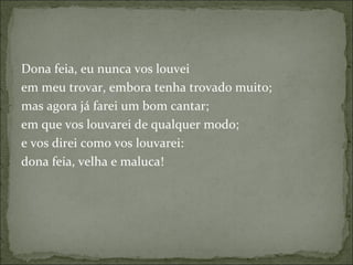 Dona feia, eu nunca vos louvei  em meu trovar, embora tenha trovado muito;  mas agora já farei um bom cantar;  em que vos louvarei de qualquer modo;  e vos direi como vos louvarei:  dona feia, velha e maluca!  