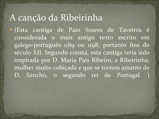 A canção da Ribeirinha  (Esta cantiga de Paio Soares de Taveirós é considerada o mais antigo texto escrito em galego-português: 1189 ou 1198, portanto fins do século XII. Segundo consta, esta cantiga teria sido inspirada por D. Maria Pais Ribeiro, a Ribeirinha, mulher muito cobiçada e que se tornou amante de D. Sancho, o segundo rei de Portugal. ) 