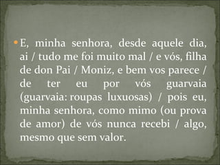 E, minha senhora, desde aquele dia, ai / tudo me foi muito mal / e vós, filha de don Pai / Moniz, e bem vos parece / de ter eu por vós guarvaia (guarvaia: roupas luxuosas) / pois eu, minha senhora, como mimo (ou prova de amor) de vós nunca recebi / algo, mesmo que sem valor.  