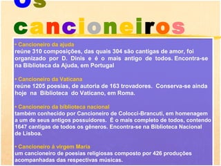 Os
cancioneiros
• Cancioneiro da ajuda
reúne 310 composições, das quais 304 são cantigas de amor, foi
organizado por D. Dinis e é o mais antigo de todos. Encontra-se
na Biblioteca da Ajuda, em Portugal

• Cancioneiro da Vaticana
reúne 1205 poesias, de autoria de 163 trovadores. Conserva-se ainda
hoje na Biblioteca do Vaticano, em Roma.

• Cancioneiro da biblioteca nacional
também conhecido por Cancioneiro de Colocci-Brancuti, em homenagem
a um de seus antigos possuidores. É o mais completo de todos, contendo
1647 cantigas de todos os gêneros. Encontra-se na Biblioteca Nacional
de Lisboa.

• Cancioneiro á virgem Maria
um cancioneiro de poesias religiosas composto por 426 produções
acompanhadas das respectivas músicas.
 
