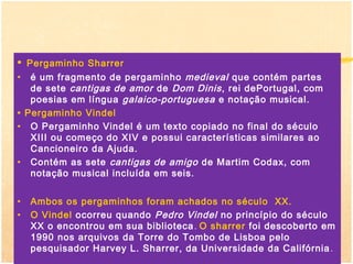 •   Pergaminho Sharrer
•    é um fragmento de pergaminho medieval que contém partes
     de sete cantigas de amor de Dom Dinis , rei dePortugal, com
     poesias em língua galaico-portuguesa e notação musical.
•   Pergaminho Vindel
•    O Pergaminho Vindel é um texto copiado no final do século
     XIII ou começo do XIV e possui características similares ao
     Cancioneiro da Ajuda.
•    Contém as sete cantigas de amigo de Martim Codax, com
     notação musical incluída em seis.


•    Ambos os pergaminhos foram achados no século XX.
•    O Vindel ocorreu quando Pedro Vindel no princípio do século
     XX o encontrou em sua biblioteca . O sharrer foi descoberto em
     1990 nos arquivos da Torre do Tombo de Lisboa pelo
     pesquisador Harvey L. Sharrer, da Universidade da Califórnia .
 