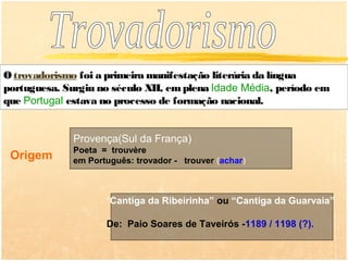 O trovadorismo foi a primeira manifestação literária da língua
portuguesa. Surgiu no século XII, em plena Idade Média, período em
que Portugal estava no processo de formação nacional.


              Provença(Sul da França)
              Poeta = trouvère
 Origem       em Português: trovador - trouver (achar)



                     “Cantiga da Ribeirinha” ou “Cantiga da Guarvaia”

                     De: Paio Soares de Taveirós -1189 / 1198 (?).
 
