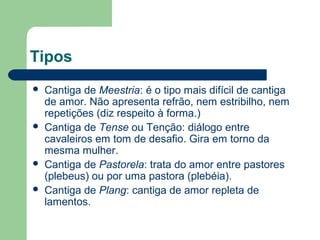 Tipos
 Cantiga de Meestria: é o tipo mais difícil de cantiga
de amor. Não apresenta refrão, nem estribilho, nem
repetições (diz respeito à forma.)
 Cantiga de Tense ou Tenção: diálogo entre
cavaleiros em tom de desafio. Gira em torno da
mesma mulher.
 Cantiga de Pastorela: trata do amor entre pastores
(plebeus) ou por uma pastora (plebéia).
 Cantiga de Plang: cantiga de amor repleta de
lamentos.
 