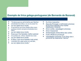 Exemplo de lírica galego-portuguesa (de Bernardo de Bonaval)
 "A dona que eu am'e tenho por Senhor
 amostrade-me-a Deus, se vos en prazer for,
 se non dade-me-a morte.
 A que tenh'eu por lume d'estes olhos meus
 e porque choran sempr(e) amostrade-me-a
Deus,
 se non dade-me-a morte.
 Essa que Vós fezestes melhor parecer
 de quantas sei, a Deus, fazede-me-a veer,
 se non dade-me-a morte.
 A Deus, que me-a fizestes mais amar,
 mostrade-me-a algo possa con ela falar,
 se non dade-me-a morte."
 Eu lírico masculino
 Assunto Principal: o sofrimento amoroso
do eu-lírico perante uma mulher
idealizada e distante.
 Amor cortês; vassalagem amorosa.
 Amor impossível.
 Ambientação aristocrática das cortes.
 Forte influência provençal.
 Vassalagem amorosa "o eu lírico usa o
pronome de tratamento "senhor"
 