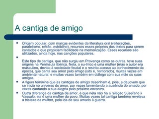 A cantiga de amigo
 Origem popular, com marcas evidentes da literatura oral (reiterações,
paralelismo, refrão, estribilho), recursos esses próprios dos textos para serem
cantados e que propiciam facilidade na memorização. Esses recursos são
utilizados, ainda hoje, nas canções populares.

Este tipo de cantiga, que não surgiu em Provença como as outras, teve suas
origens na Península Ibérica. Nela, o eu-lírico é uma mulher (mas o autor era
masculino, devido à sociedade feudal e o restrito acesso ao conhecimento da
época), que canta seu amor pelo amigo (isto é, namorado), muitas vezes em
ambiente natural, e muitas vezes também em diálogo com sua mãe ou suas
amigas.
 A figura feminina que as cantigas de amigo desenham é, pois, a da jovem que
se inicia no universo do amor, por vezes lamentando a ausência do amado, por
vezes cantando a sua alegria pelo próximo encontro.
 Outra diferença da cantiga de amor, é que nela não há a relação Suserano x
Vassalo, ela é uma mulher do povo. Muitas vezes tal cantiga também revelava
a tristeza da mulher, pela ida de seu amado à guerra.
 