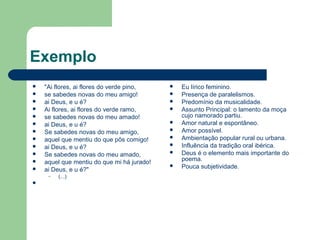 Exemplo
 "Ai flores, ai flores do verde pino,
 se sabedes novas do meu amigo!
 ai Deus, e u é?
 Ai flores, ai flores do verde ramo,
 se sabedes novas do meu amado!
 ai Deus, e u é?
 Se sabedes novas do meu amigo,
 aquel que mentiu do que pôs comigo!
 ai Deus, e u é?
 Se sabedes novas do meu amado,
 aquel que mentiu do que mi há jurado!
 ai Deus, e u é?"
– (...)

 Eu lírico feminino.
 Presença de paralelismos.
 Predomínio da musicalidade.
 Assunto Principal: o lamento da moça
cujo namorado partiu.
 Amor natural e espontâneo.
 Amor possível.
 Ambientação popular rural ou urbana.
 Influência da tradição oral ibérica.
 Deus é o elemento mais importante do
poema.
 Pouca subjetividade.
 