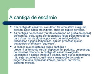 A cantiga de escárnio
 Em cantiga de escárnio, o eu-lírico faz uma sátira a alguma
pessoa. Essa sátira era indireta, cheia de duplos sentidos.
 As cantigas de escárnio (ou "de escarnho", na grafia da época)
definem-se, pois, como sendo aquelas feitas pelos trovadores
para dizer mal de alguém, por meio de ambiguidades,
trocadilhos e jogos semânticos, em um processo que os
trovadores chamavam "equívoco".
 O cômico que caracteriza essas cantigas é
predominantemente verbal, dependente, portanto, do emprego
de recursos retóricos. A cantiga de escárnio exigindo
unicamente a alusão indireta e velada, para que o destinatário
não seja reconhecido, estimula a imaginação do poeta e
sugere-lhe uma expressão irônica, embora, por vezes,
bastante mordaz.
 