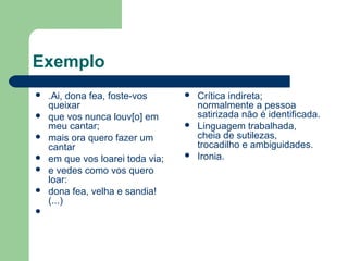 Exemplo
 .Ai, dona fea, foste-vos
queixar
 que vos nunca louv[o] em
meu cantar;
 mais ora quero fazer um
cantar
 em que vos loarei toda via;
 e vedes como vos quero
loar:
 dona fea, velha e sandia!
(...)

 Crítica indireta;
normalmente a pessoa
satirizada não é identificada.
 Linguagem trabalhada,
cheia de sutilezas,
trocadilho e ambiguidades.
 Ironia.
 
