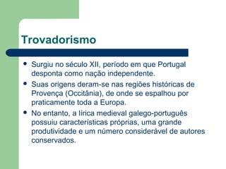 Trovadorismo
 Surgiu no século XII, período em que Portugal
desponta como nação independente.
 Suas origens deram-se nas regiões históricas de
Provença (Occitânia), de onde se espalhou por
praticamente toda a Europa.
 No entanto, a lírica medieval galego-português
possuiu características próprias, uma grande
produtividade e um número considerável de autores
conservados.
 
