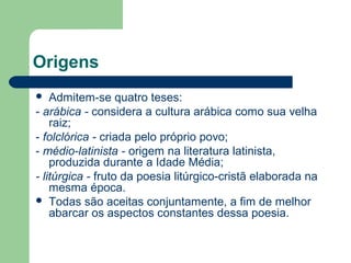 Origens
 Admitem-se quatro teses:
- arábica - considera a cultura arábica como sua velha
raiz;
- folclórica - criada pelo próprio povo;
- médio-latinista - origem na literatura latinista,
produzida durante a Idade Média;
- litúrgica - fruto da poesia litúrgico-cristã elaborada na
mesma época.
 Todas são aceitas conjuntamente, a fim de melhor
abarcar os aspectos constantes dessa poesia.
 