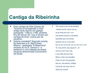 Cantiga da Ribeirinha
 Esta cantiga de Paio Soares de
Taveirós é considerada o mais
antigo texto escrito em galego-
português: 1189 ou 1198, portanto
fins do século XII. Uns a tomam por
cantiga de amor; outros por de
escárnio.
 Estaria completa? Segundo consta,
foi dedicado a D. Maria Paes
Ribeiro - apelidada "A Ribeirinha",
amante do rei D. Sancho I - e
pertence a uma coleção de textos
arcaicos denominada Cancioneiro
da Ajuda.
 "No mundo nom me sei parelha,
mentre me for' como me vai,
ca ja moiro por vos - e ai
mia senhor branca e vermelha,
queredes que vos retraia
quando vos eu vi em saia!
Mao dia que me levantei, que vos enton nom vi fea!
"E, mia senhor, des aquel di' , ai!
me foi a mim muin mal,
e vós, filha de don Paai
Moniz, e ben vos semelha
d'aver eu por vós guarvaia,
pois eu, mia senhor, d'alfaia
nunca de vós ouve nem ei
valia d'ua correa".
 