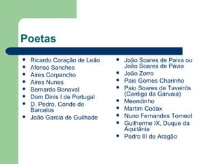 Poetas
 Ricardo Coração de Leão
 Afonso Sanches
 Aires Corpancho
 Aires Nunes
 Bernardo Bonaval
 Dom Dinis I de Portugal
 D. Pedro, Conde de
Barcelos
 João Garcia de Guilhade
 João Soares de Paiva ou
João Soares de Pávia
 João Zorro
 Paio Gomes Charinho
 Paio Soares de Taveirós
(Cantiga da Garvaia)
 Meendinho
 Martim Codax
 Nuno Fernandes Torneol
 Guilherme IX, Duque da
Aquitânia
 Pedro III de Aragão
 