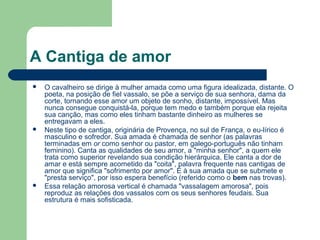 A Cantiga de amor
 O cavalheiro se dirige à mulher amada como uma figura idealizada, distante. O
poeta, na posição de fiel vassalo, se põe a serviço de sua senhora, dama da
corte, tornando esse amor um objeto de sonho, distante, impossível. Mas
nunca consegue conquistá-la, porque tem medo e também porque ela rejeita
sua canção, mas como eles tinham bastante dinheiro as mulheres se
entregavam a eles.
 Neste tipo de cantiga, originária de Provença, no sul de França, o eu-lírico é
masculino e sofredor. Sua amada é chamada de senhor (as palavras
terminadas em or como senhor ou pastor, em galego-português não tinham
feminino). Canta as qualidades de seu amor, a "minha senhor", a quem ele
trata como superior revelando sua condição hierárquica. Ele canta a dor de
amar e está sempre acometido da "coita", palavra frequente nas cantigas de
amor que significa "sofrimento por amor". É à sua amada que se submete e
"presta serviço", por isso espera benefício (referido como o bem nas trovas).
 Essa relação amorosa vertical é chamada "vassalagem amorosa", pois
reproduz as relações dos vassalos com os seus senhores feudais. Sua
estrutura é mais sofisticada.
 