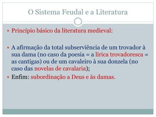 O Sistema Feudal e a Literatura
 Princípio básico da literatura medieval:
 A afirmação da total subserviência de um trovador à
sua dama (no caso da poesia = a lírica trovadoresca =
as cantigas) ou de um cavaleiro à sua donzela (no
caso das novelas de cavalaria);
 Enfim: subordinação a Deus e às damas.
 