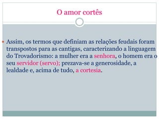 O amor cortês
 Assim, os termos que definiam as relações feudais foram
transpostos para as cantigas, caracterizando a linguagem
do Trovadorismo: a mulher era a senhora, o homem era o
seu servidor (servo); prezava-se a generosidade, a
lealdade e, acima de tudo, a cortesia.
 