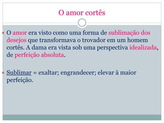 O amor cortês
 O amor era visto como uma forma de sublimação dos
desejos que transformava o trovador em um homem
cortês. A dama era vista sob uma perspectiva idealizada,
de perfeição absoluta.
 Sublimar = exaltar; engrandecer; elevar à maior
perfeição.
 