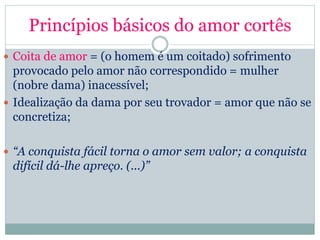 Princípios básicos do amor cortês
 Coita de amor = (o homem é um coitado) sofrimento
provocado pelo amor não correspondido = mulher
(nobre dama) inacessível;
 Idealização da dama por seu trovador = amor que não se
concretiza;
 “A conquista fácil torna o amor sem valor; a conquista
difícil dá-lhe apreço. (...)”
 