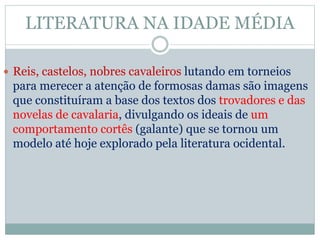 LITERATURA NA IDADE MÉDIA
 Reis, castelos, nobres cavaleiros lutando em torneios
para merecer a atenção de formosas damas são imagens
que constituíram a base dos textos dos trovadores e das
novelas de cavalaria, divulgando os ideais de um
comportamento cortês (galante) que se tornou um
modelo até hoje explorado pela literatura ocidental.
 