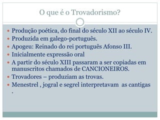 O que é o Trovadorismo?
 Produção poética, do final do século XII ao século IV.
 Produzida em galego-português.
 Apogeu: Reinado do rei português Afonso III.
 Inicialmente expressão oral
 A partir do século XIII passaram a ser copiadas em
manuscritos chamados de CANCIONEIROS.
 Trovadores – produziam as trovas.
 Menestrel , jogral e segrel interpretavam as cantigas
.
 
